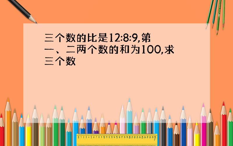 三个数的比是12:8:9,第一、二两个数的和为100,求三个数