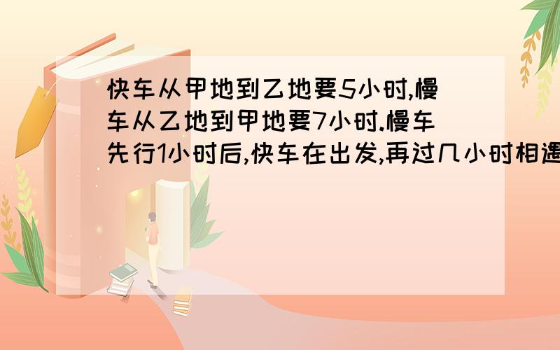 快车从甲地到乙地要5小时,慢车从乙地到甲地要7小时.慢车先行1小时后,快车在出发,再过几小时相遇.