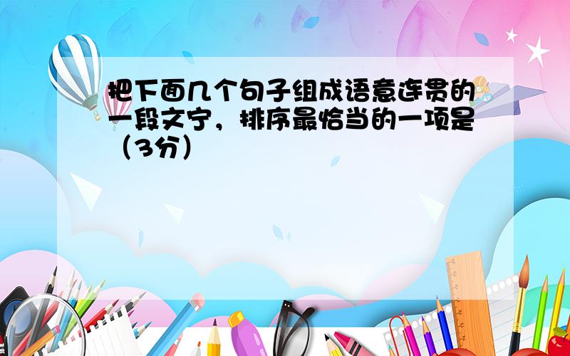 把下面几个句子组成语意连贯的一段文宁，排序最恰当的一项是（3分）