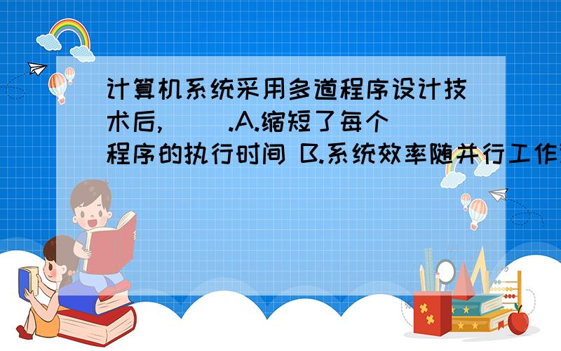 计算机系统采用多道程序设计技术后,（ ）.A.缩短了每个程序的执行时间 B.系统效率随并行工作道数