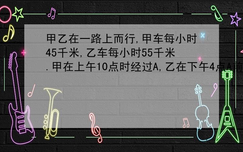 甲乙在一路上而行,甲车每小时45千米,乙车每小时55千米.甲在上午10点时经过A,乙在下午4点A前方的B地