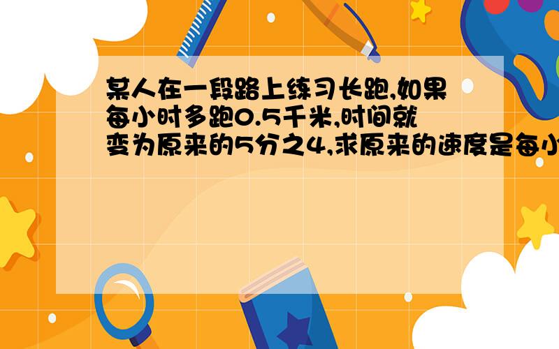 某人在一段路上练习长跑,如果每小时多跑0.5千米,时间就变为原来的5分之4,求原来的速度是每小时多少千米