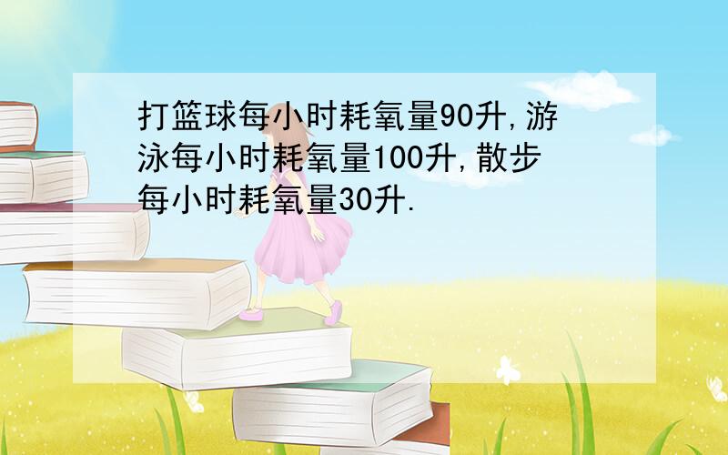 打篮球每小时耗氧量90升,游泳每小时耗氧量100升,散步每小时耗氧量30升.