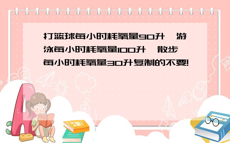 打篮球每小时耗氧量90升,游泳每小时耗氧量100升,散步每小时耗氧量30升复制的不要!