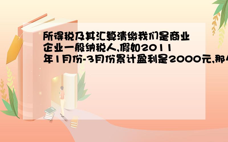 所得税及其汇算清缴我们是商业企业一般纳税人,假如2011年1月份-3月份累计盈利是2000元,那么应该缴纳所得税2000