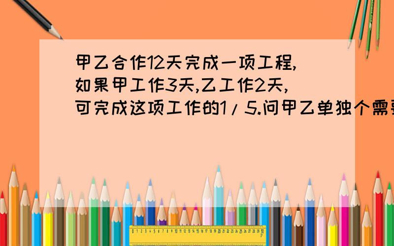 甲乙合作12天完成一项工程,如果甲工作3天,乙工作2天,可完成这项工作的1/5.问甲乙单独个需要多少天?