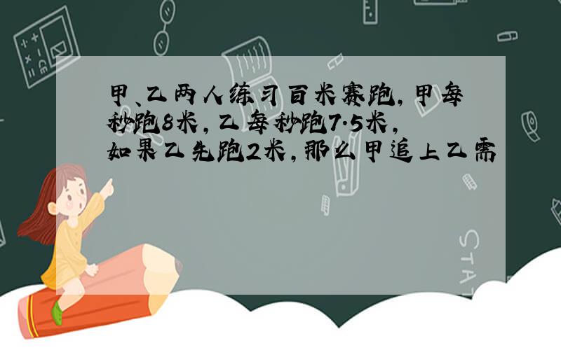 甲、乙两人练习百米赛跑,甲每秒跑8米,乙每秒跑7.5米,如果乙先跑2米,那么甲追上乙需