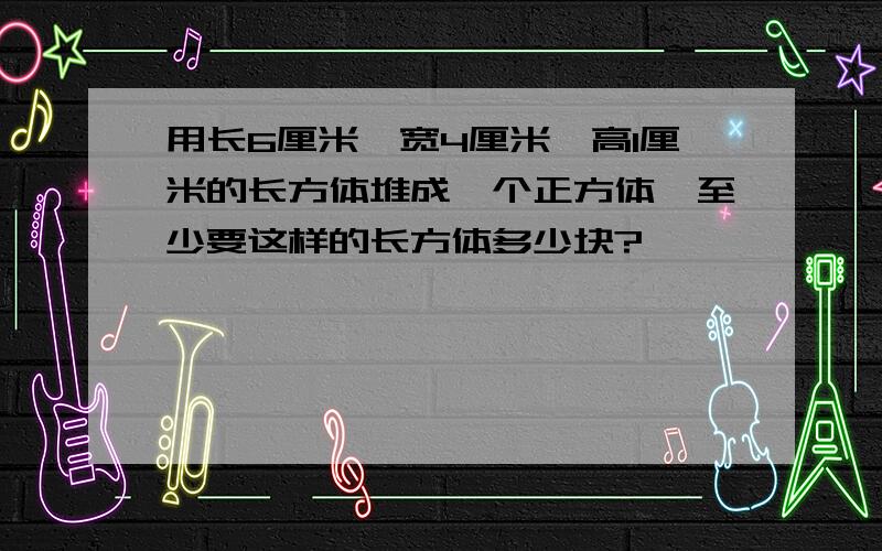 用长6厘米,宽4厘米,高1厘米的长方体堆成一个正方体,至少要这样的长方体多少块?