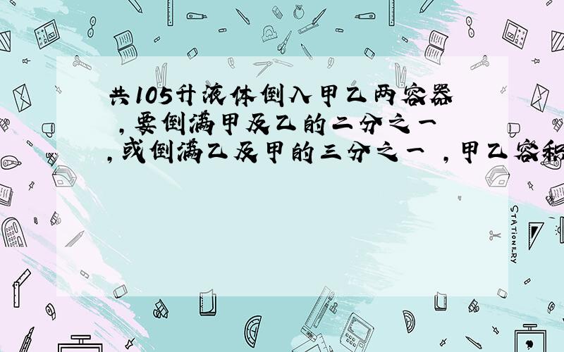 共105升液体倒入甲乙两容器 ,要倒满甲及乙的二分之一 ,或倒满乙及甲的三分之一 ,甲乙容积各多少