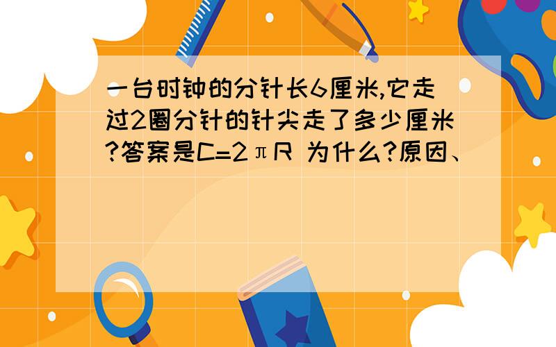 一台时钟的分针长6厘米,它走过2圈分针的针尖走了多少厘米?答案是C=2πR 为什么?原因、