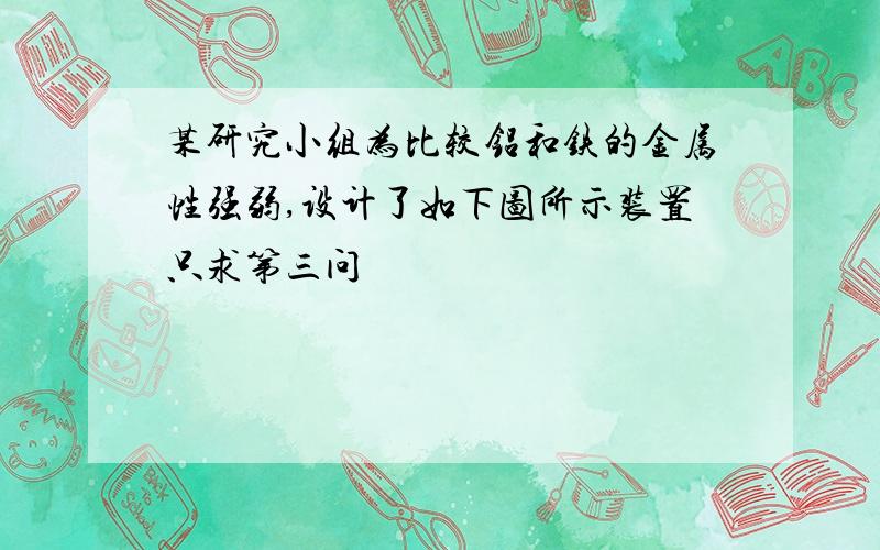 某研究小组为比较铝和铁的金属性强弱,设计了如下图所示装置只求第三问