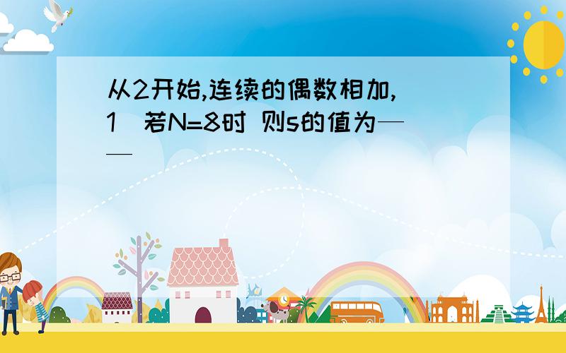 从2开始,连续的偶数相加,（1）若N=8时 则s的值为——