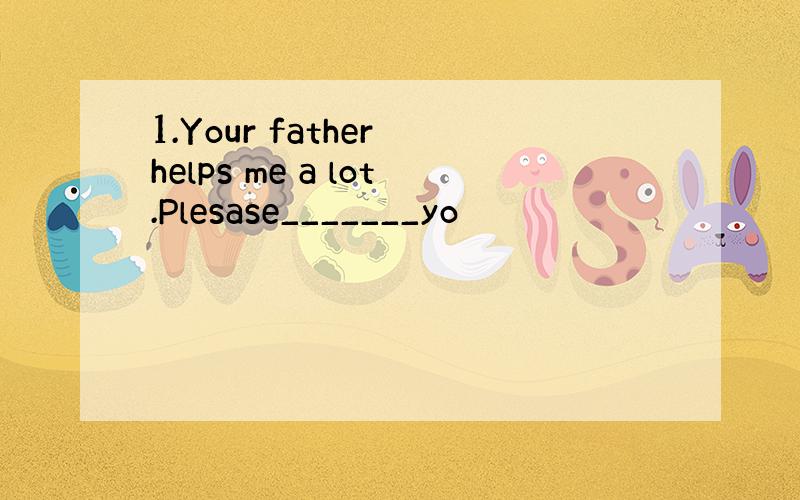 1.Your father helps me a lot.Plesase_______yo