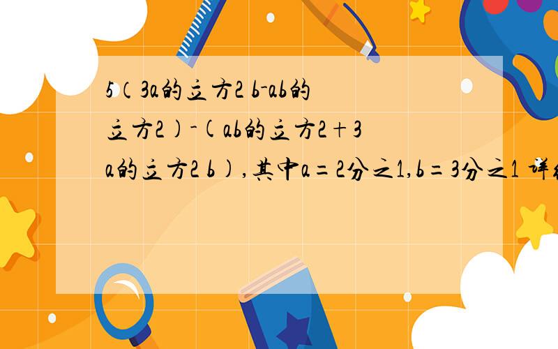 5（3a的立方2 b-ab的立方2)-(ab的立方2+3a的立方2 b),其中a=2分之1,b=3分之1 详细