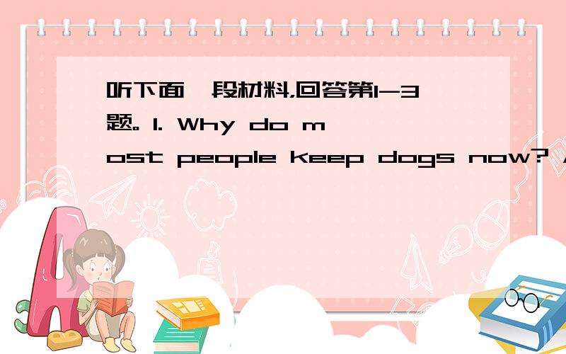 听下面一段材料，回答第1-3题。 1. Why do most people keep dogs now? A. For