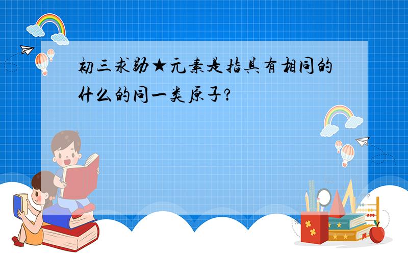 初三求助★元素是指具有相同的什么的同一类原子?