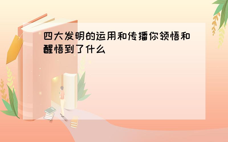 四大发明的运用和传播你领悟和醒悟到了什么