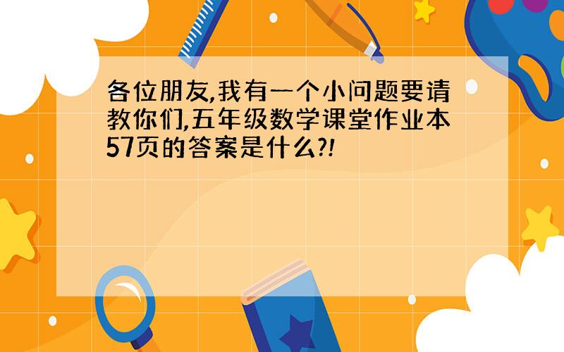 各位朋友,我有一个小问题要请教你们,五年级数学课堂作业本57页的答案是什么?!