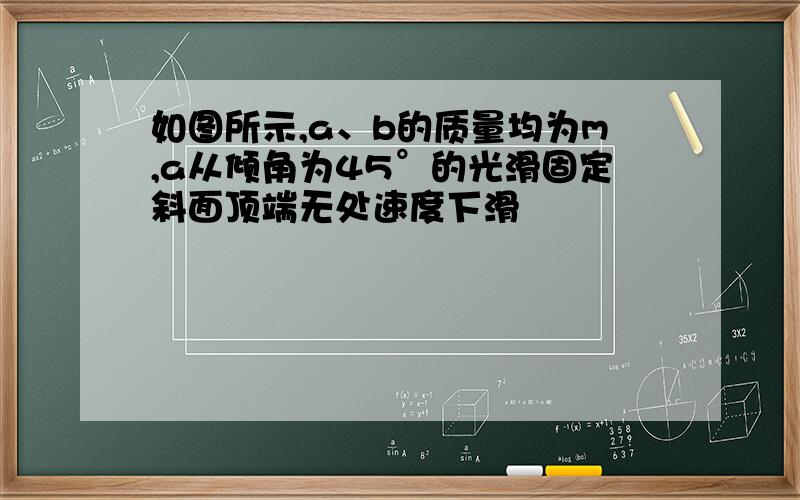 如图所示,a、b的质量均为m,a从倾角为45°的光滑固定斜面顶端无处速度下滑