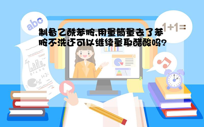 制备乙酰苯胺,用量筒量去了苯胺不洗还可以继续量取醋酸吗?