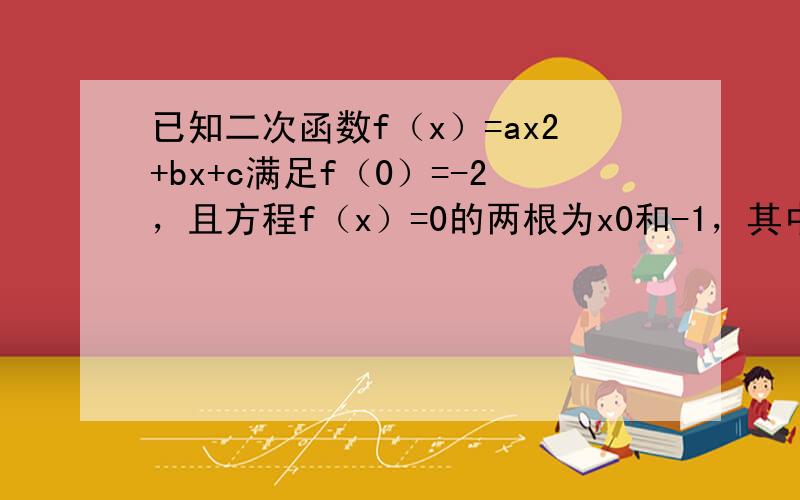 已知二次函数f（x）=ax2+bx+c满足f（0）=-2，且方程f（x）=0的两根为x0和-1，其中x0＞2．