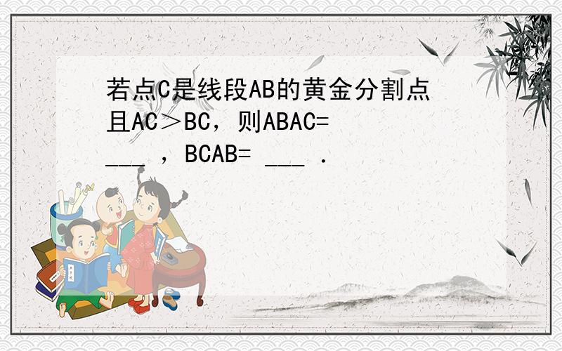 若点C是线段AB的黄金分割点且AC＞BC，则ABAC= ___ ，BCAB= ___ ．