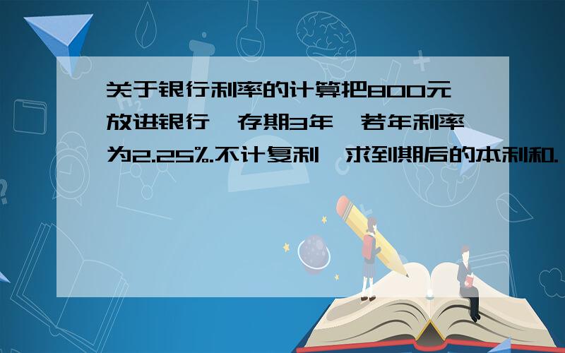 关于银行利率的计算把800元放进银行,存期3年,若年利率为2.25%.不计复利,求到期后的本利和.