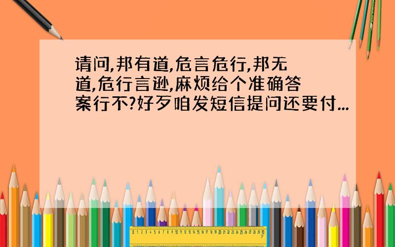 请问,邦有道,危言危行,邦无道,危行言逊,麻烦给个准确答案行不?好歹咱发短信提问还要付...