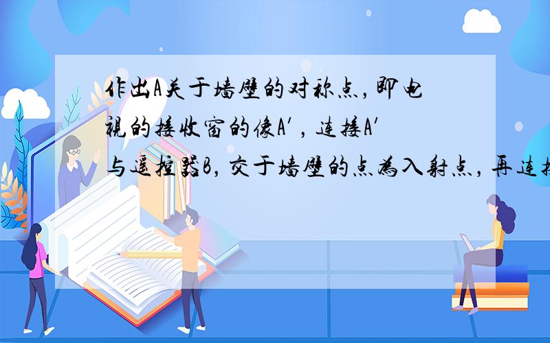 作出A关于墙壁的对称点，即电视的接收窗的像A′，连接A′与遥控器B，交于墙壁的点为入射点，再连接电视的接收窗与入射点，