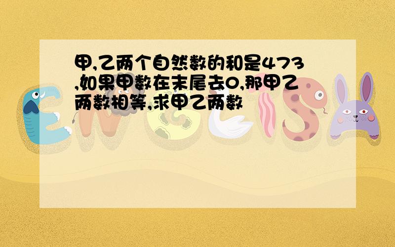 甲,乙两个自然数的和是473,如果甲数在末尾去0,那甲乙两数相等,求甲乙两数