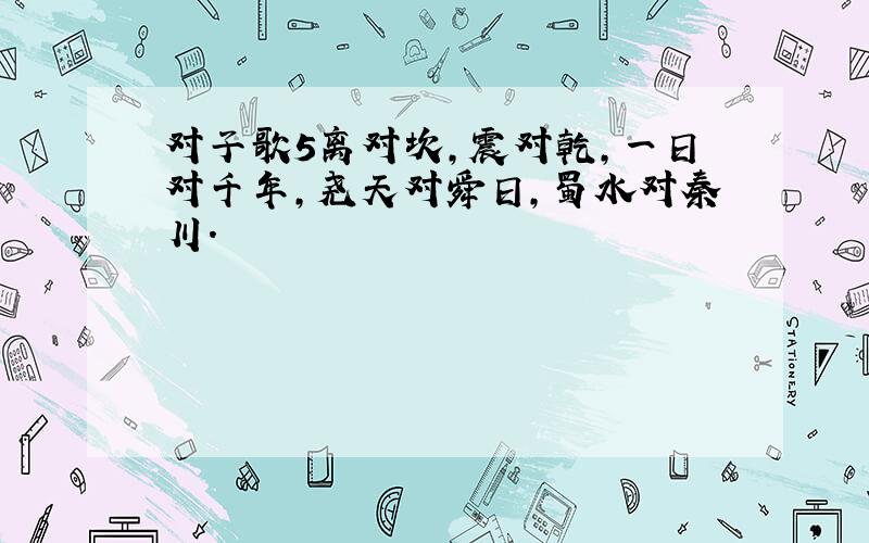 对子歌5离对坎,震对乾,一日对千年,尧天对舜日,蜀水对秦川．