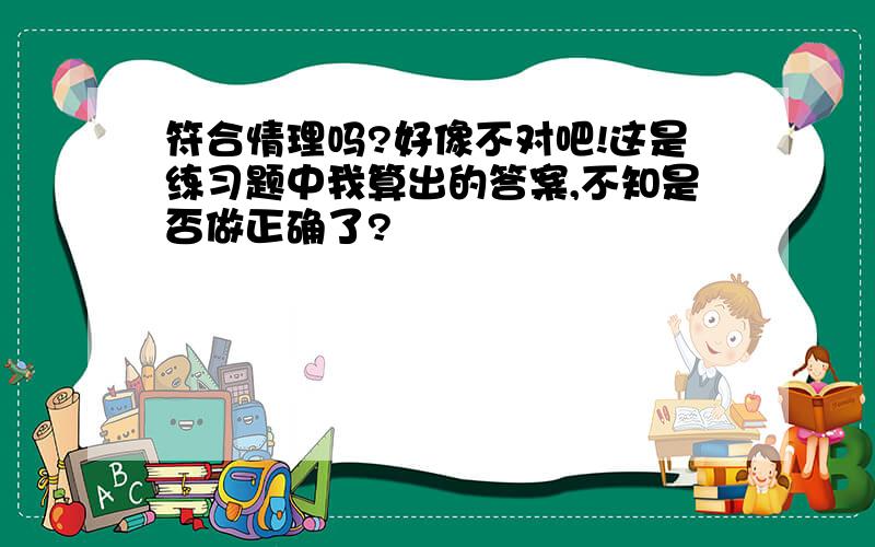 符合情理吗?好像不对吧!这是练习题中我算出的答案,不知是否做正确了?