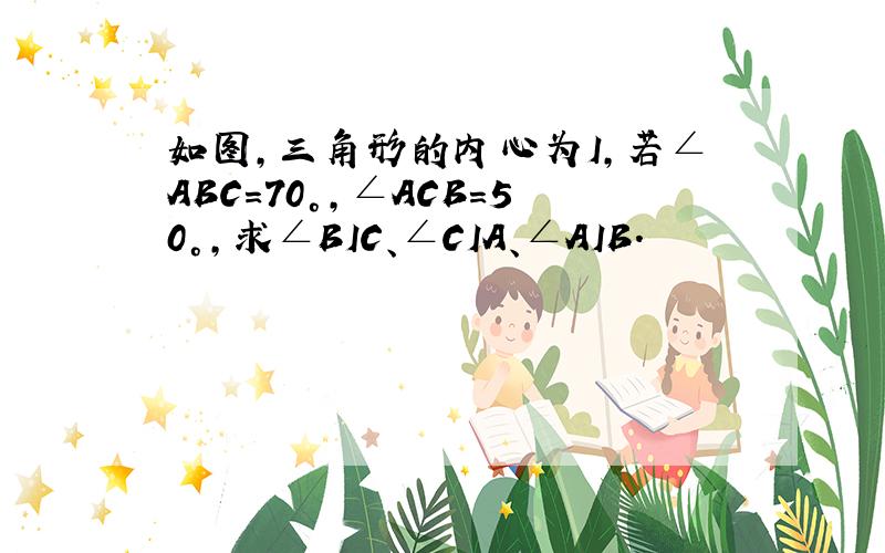 如图,三角形的内心为I,若∠ABC=70°,∠ACB=50°,求∠BIC、∠CIA、∠AIB.