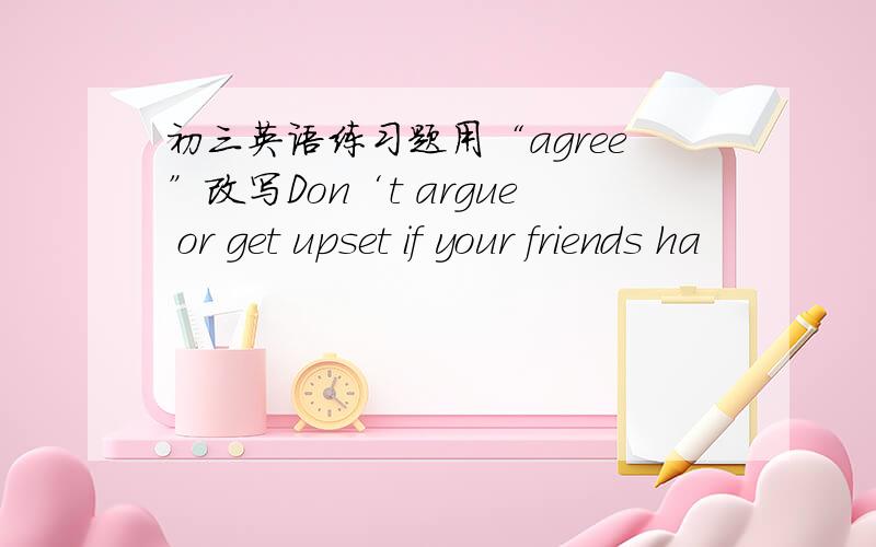 初三英语练习题用“agree”改写Don‘t argue or get upset if your friends ha