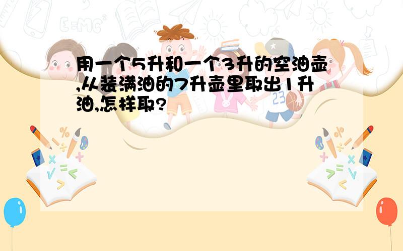 用一个5升和一个3升的空油壶,从装满油的7升壶里取出1升油,怎样取?