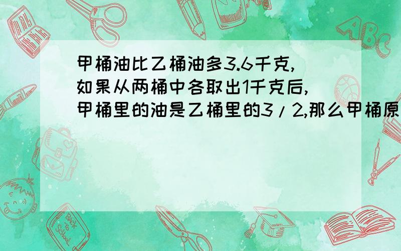 甲桶油比乙桶油多3.6千克,如果从两桶中各取出1千克后,甲桶里的油是乙桶里的3/2,那么甲桶原有油多少千克?