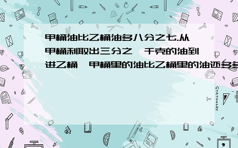 甲桶油比乙桶油多八分之七.从甲桶利取出三分之一千克的油到进乙桶,甲桶里的油比乙桶里的油还多多少千克