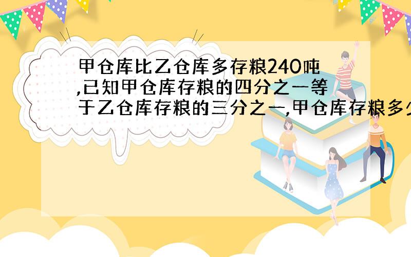 甲仓库比乙仓库多存粮240吨,已知甲仓库存粮的四分之一等于乙仓库存粮的三分之一,甲仓库存粮多少吨?