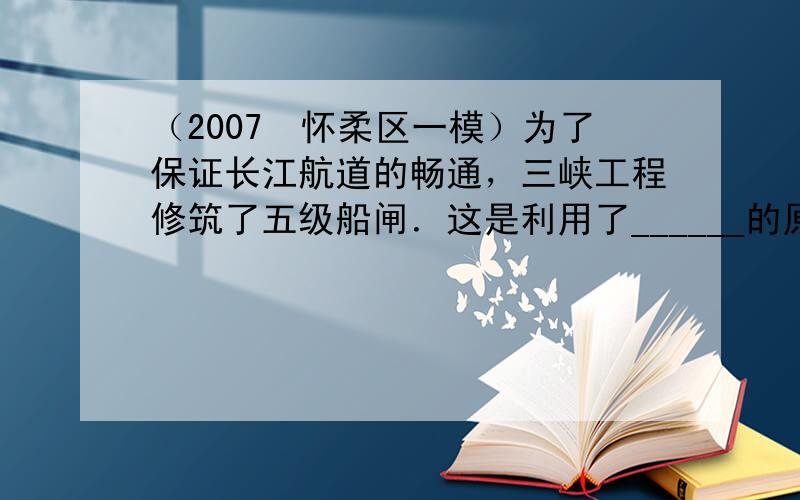 （2007•怀柔区一模）为了保证长江航道的畅通，三峡工程修筑了五级船闸．这是利用了______的原理．