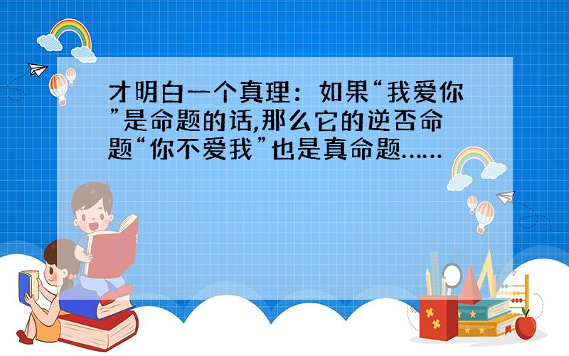 才明白一个真理：如果“我爱你”是命题的话,那么它的逆否命题“你不爱我”也是真命题……