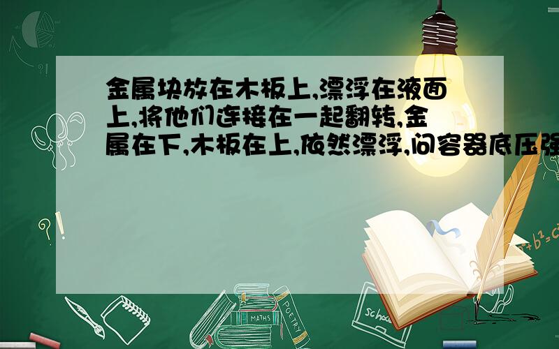 金属块放在木板上,漂浮在液面上,将他们连接在一起翻转,金属在下,木板在上,依然漂浮,问容器底压强?