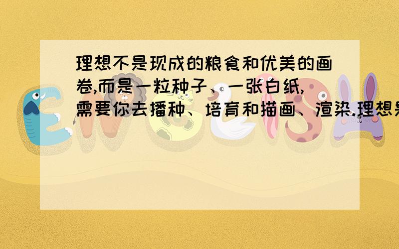 理想不是现成的粮食和优美的画卷,而是一粒种子、一张白纸,需要你去播种、培育和描画、渲染.理想是一片荒漠,而不是葱茏的绿洲