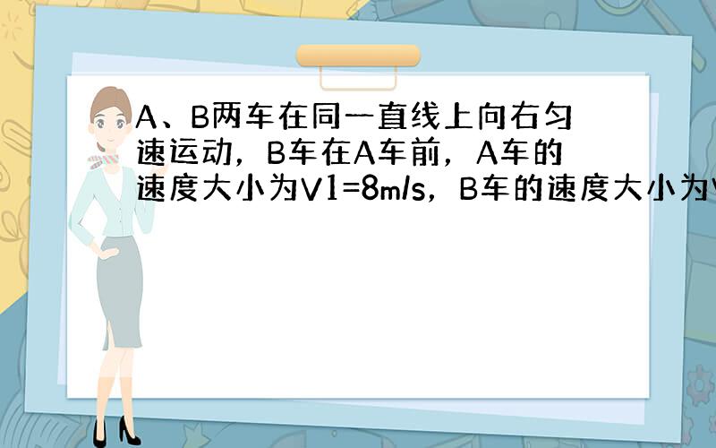 A、B两车在同一直线上向右匀速运动，B车在A车前，A车的速度大小为V1=8m/s，B车的速度大小为V2=20m/s，如图