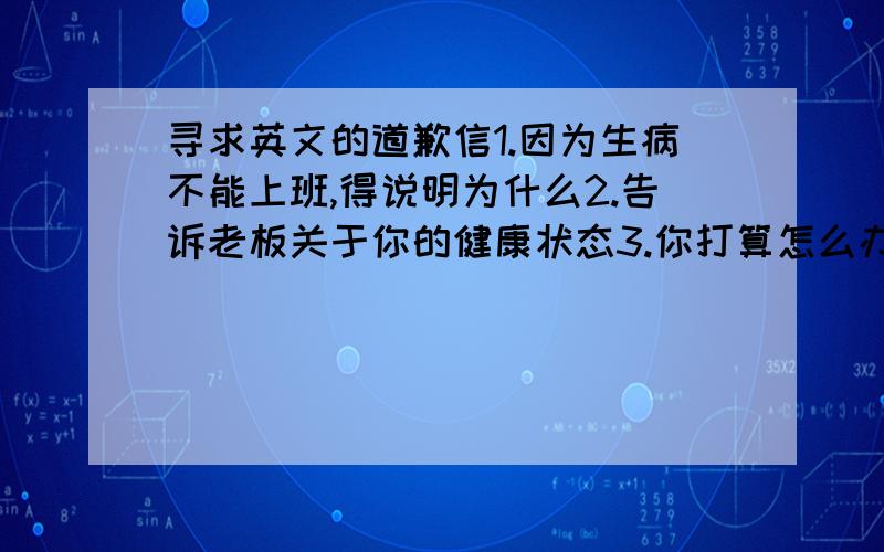 寻求英文的道歉信1.因为生病不能上班,得说明为什么2.告诉老板关于你的健康状态3.你打算怎么办,给老板一个交代