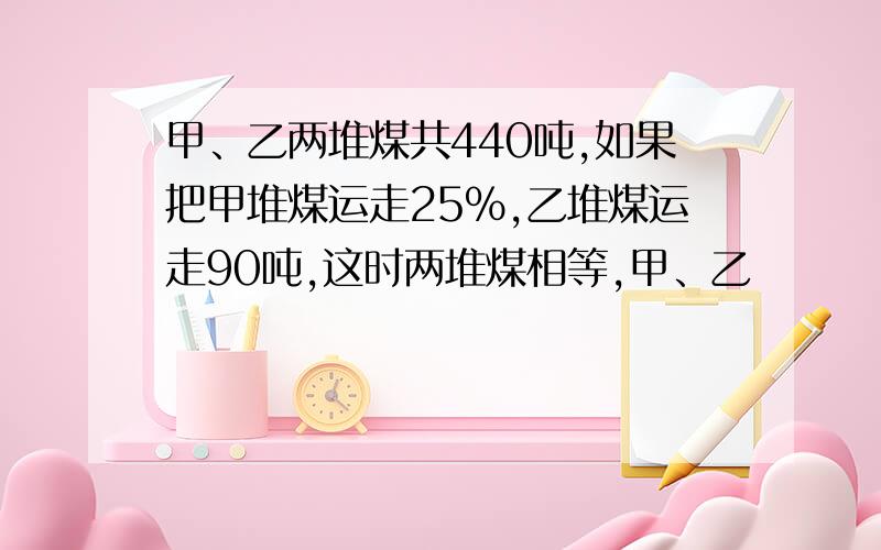 甲、乙两堆煤共440吨,如果把甲堆煤运走25%,乙堆煤运走90吨,这时两堆煤相等,甲、乙