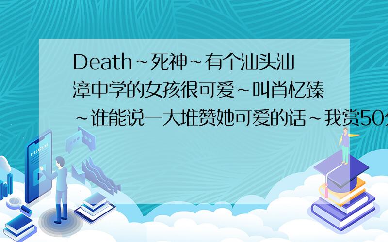 Death~死神~有个汕头汕漳中学的女孩很可爱~叫肖忆臻~谁能说一大堆赞她可爱的话~我赏50分~她又不认识我~而且还刚刚