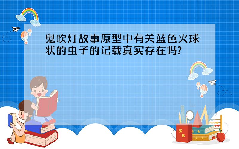 鬼吹灯故事原型中有关蓝色火球状的虫子的记载真实存在吗?