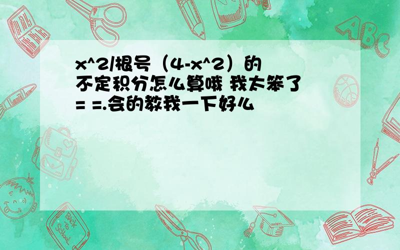 x^2/根号（4-x^2）的不定积分怎么算哦 我太笨了 = =.会的教我一下好么