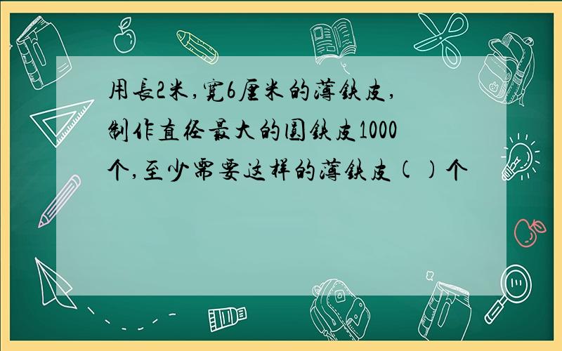 用长2米,宽6厘米的薄铁皮,制作直径最大的圆铁皮1000个,至少需要这样的薄铁皮()个