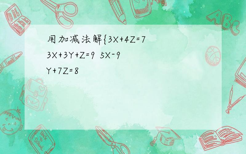 用加减法解{3X+4Z=7 3X+3Y+Z=9 5X-9Y+7Z=8